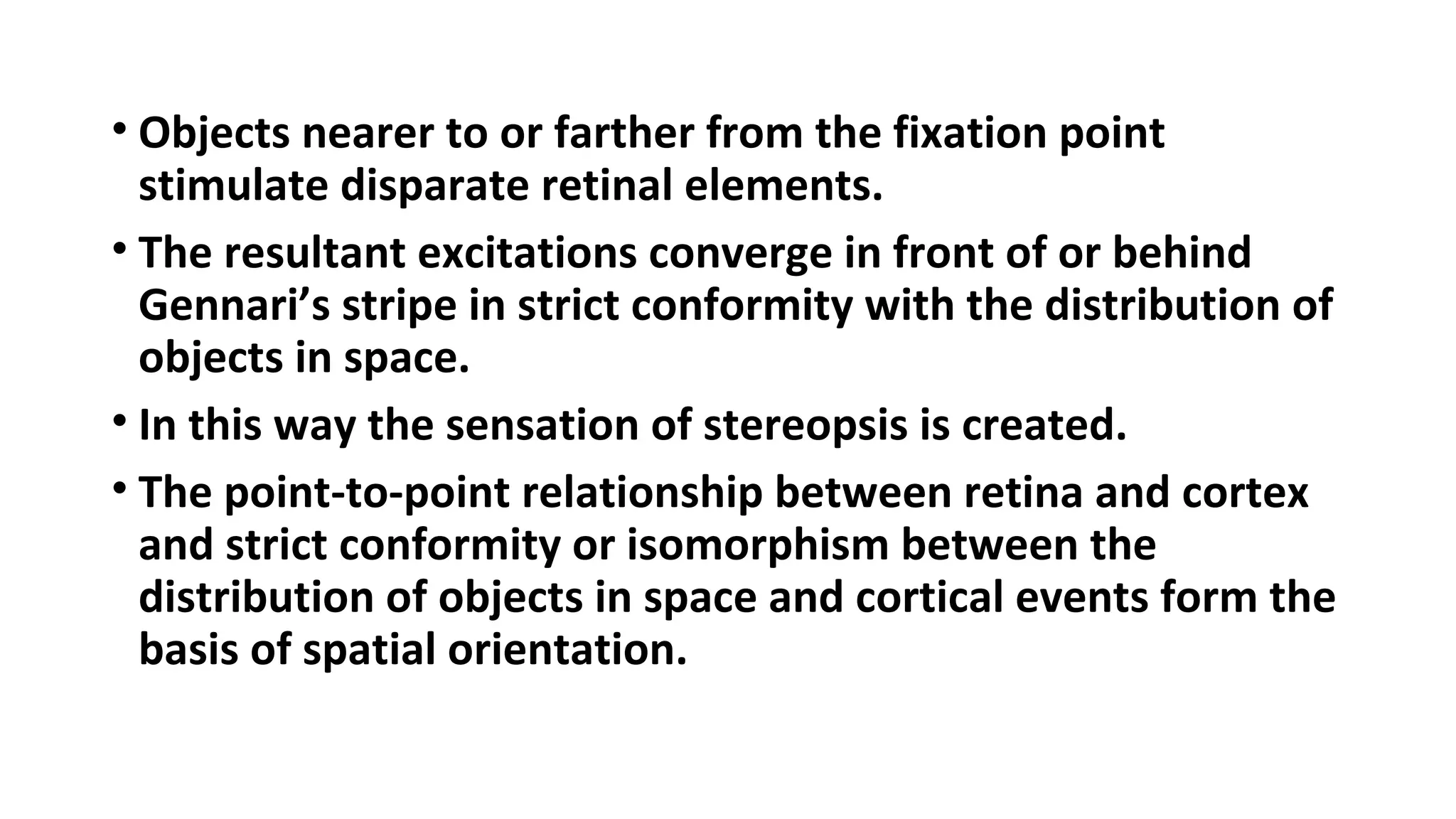 • Objects nearer to or farther from the fixation point
stimulate disparate retinal elements.
• The resultant excitations converge in front of or behind
Gennari’s stripe in strict conformity with the distribution of
objects in space.
• In this way the sensation of stereopsis is created.
• The point-to-point relationship between retina and cortex
and strict conformity or isomorphism between the
distribution of objects in space and cortical events form the
basis of spatial orientation.
 