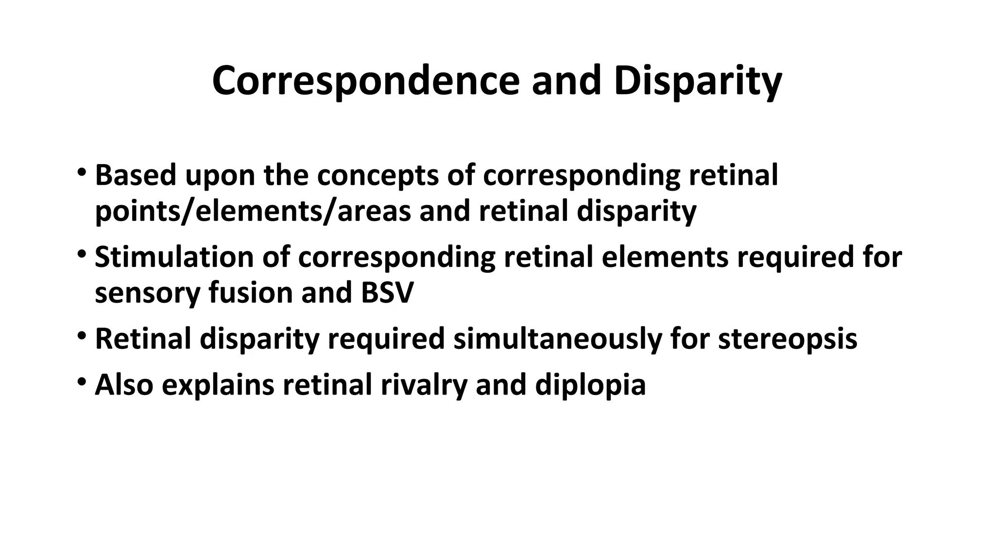 Correspondence and Disparity
• Based upon the concepts of corresponding retinal
points/elements/areas and retinal disparity
• Stimulation of corresponding retinal elements required for
sensory fusion and BSV
• Retinal disparity required simultaneously for stereopsis
• Also explains retinal rivalry and diplopia
 