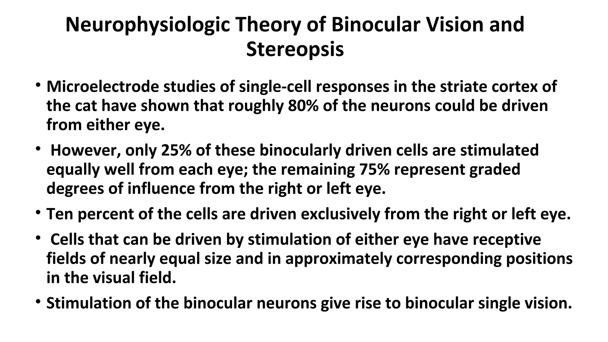 Neurophysiologic Theory of Binocular Vision and
Stereopsis
• Microelectrode studies of single-cell responses in the striate cortex of
the cat have shown that roughly 80% of the neurons could be driven
from either eye.
• However, only 25% of these binocularly driven cells are stimulated
equally well from each eye; the remaining 75% represent graded
degrees of influence from the right or left eye.
• Ten percent of the cells are driven exclusively from the right or left eye.
• Cells that can be driven by stimulation of either eye have receptive
fields of nearly equal size and in approximately corresponding positions
in the visual field.
• Stimulation of the binocular neurons give rise to binocular single vision.
 