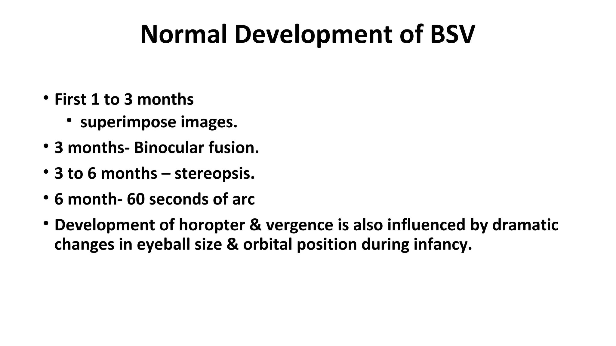 Normal Development of BSV
• First 1 to 3 months
• superimpose images.
• 3 months- Binocular fusion.
• 3 to 6 months – stereopsis.
• 6 month- 60 seconds of arc
• Development of horopter & vergence is also influenced by dramatic
changes in eyeball size & orbital position during infancy.
 