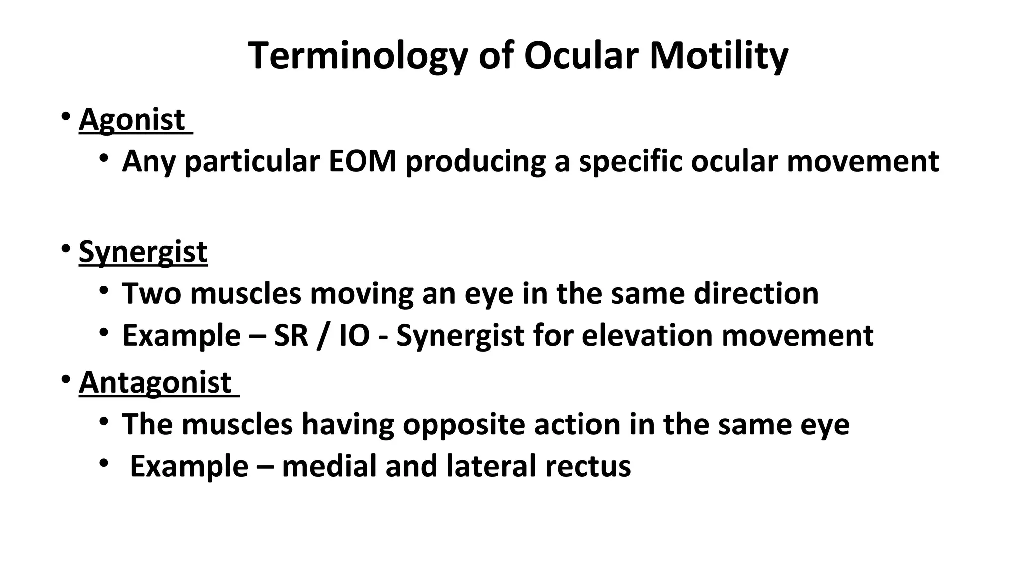 Terminology of Ocular Motility
• Agonist
• Any particular EOM producing a specific ocular movement
• Synergist
• Two muscles moving an eye in the same direction
• Example – SR / IO - Synergist for elevation movement
• Antagonist
• The muscles having opposite action in the same eye
• Example – medial and lateral rectus
 