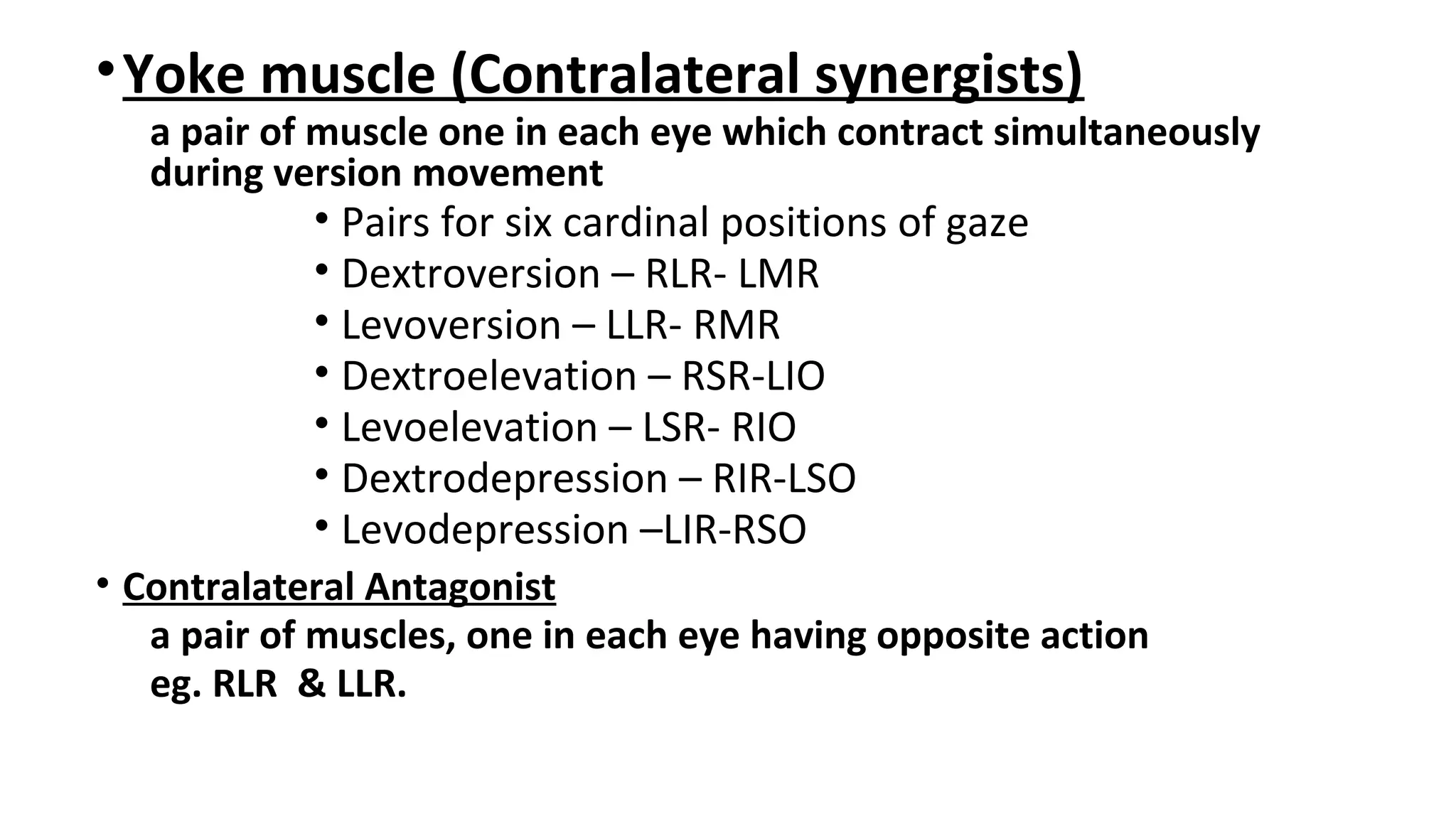 •Yoke muscle (Contralateral synergists)
a pair of muscle one in each eye which contract simultaneously
during version movement
• Pairs for six cardinal positions of gaze
• Dextroversion – RLR- LMR
• Levoversion – LLR- RMR
• Dextroelevation – RSR-LIO
• Levoelevation – LSR- RIO
• Dextrodepression – RIR-LSO
• Levodepression –LIR-RSO
• Contralateral Antagonist
a pair of muscles, one in each eye having opposite action
eg. RLR & LLR.
 