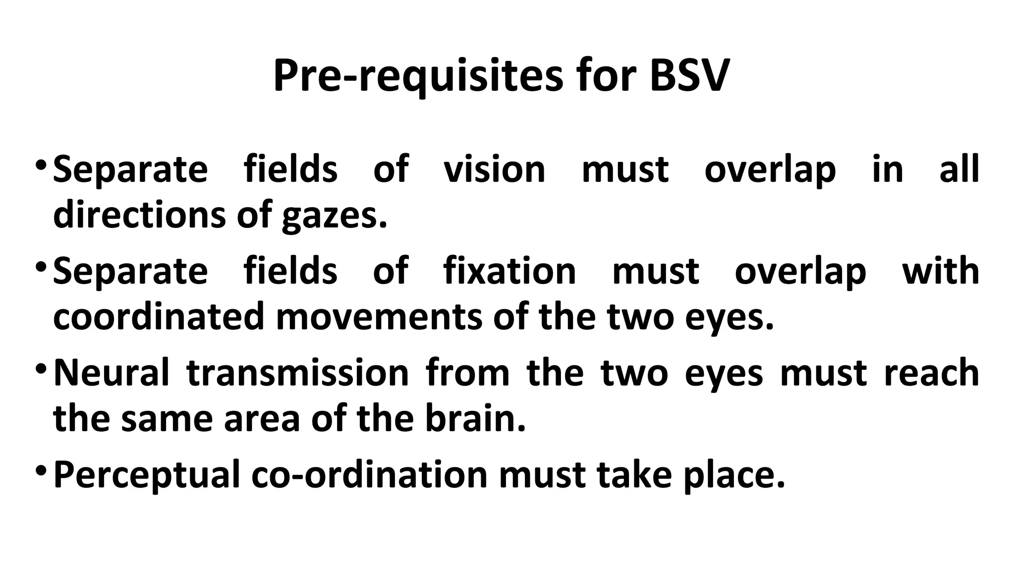 Pre-requisites for BSV
•Separate fields of vision must overlap in all
directions of gazes.
•Separate fields of fixation must overlap with
coordinated movements of the two eyes.
•Neural transmission from the two eyes must reach
the same area of the brain.
•Perceptual co-ordination must take place.
 