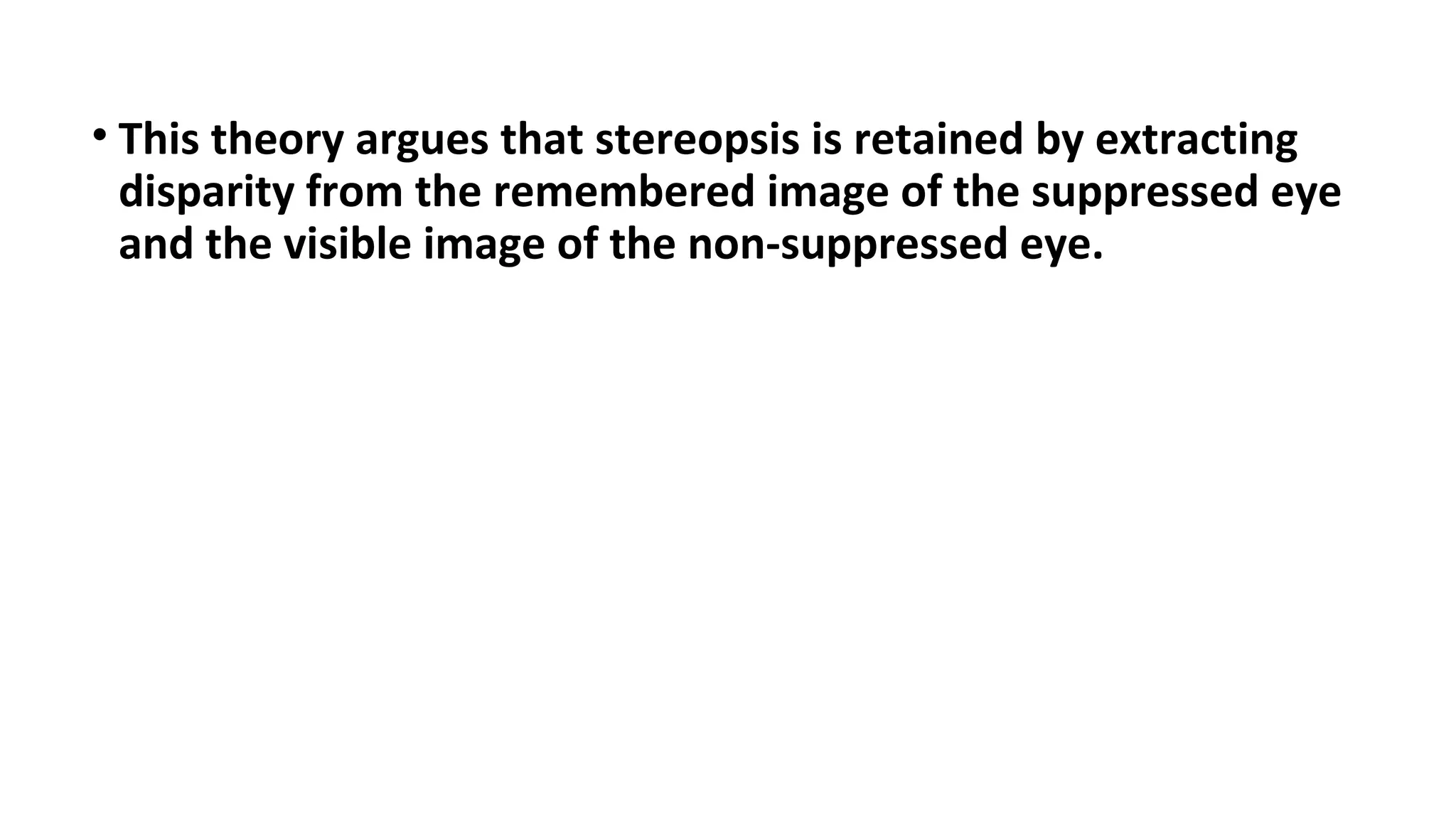 • This theory argues that stereopsis is retained by extracting
disparity from the remembered image of the suppressed eye
and the visible image of the non-suppressed eye.
 