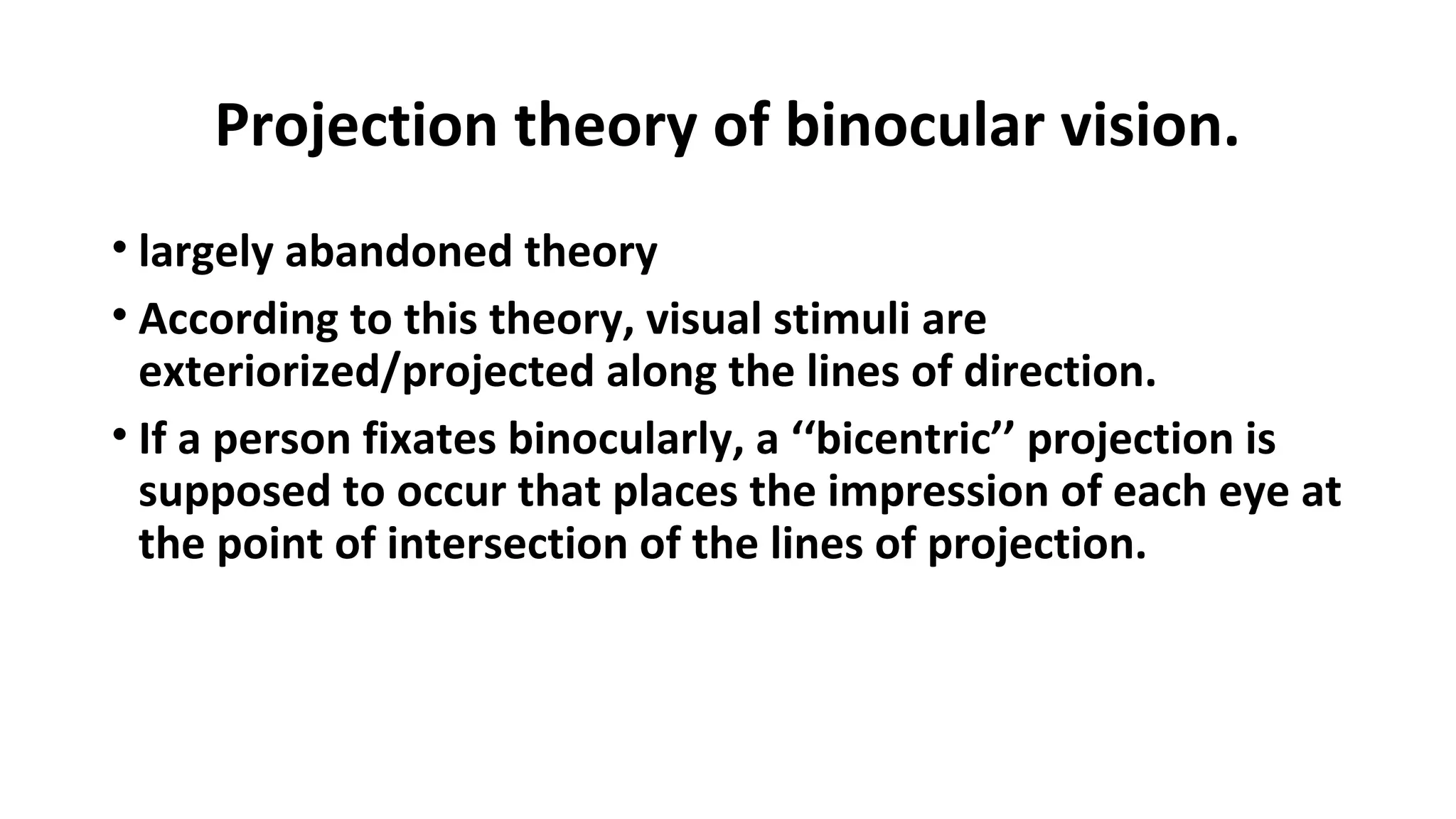 Projection theory of binocular vision.
• largely abandoned theory
• According to this theory, visual stimuli are
exteriorized/projected along the lines of direction.
• If a person fixates binocularly, a ‘‘bicentric’’ projection is
supposed to occur that places the impression of each eye at
the point of intersection of the lines of projection.
 