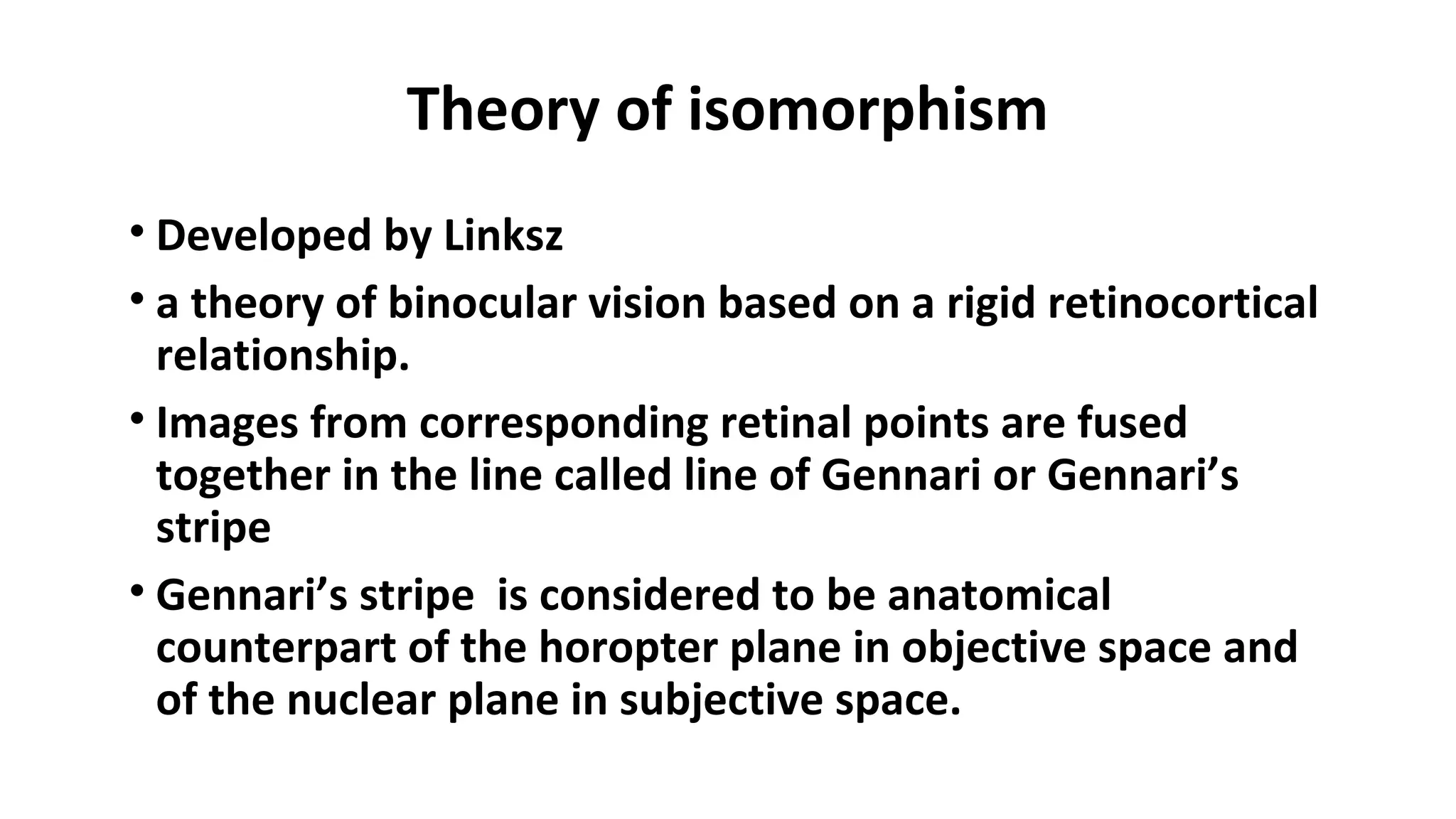 Theory of isomorphism
• Developed by Linksz
• a theory of binocular vision based on a rigid retinocortical
relationship.
• Images from corresponding retinal points are fused
together in the line called line of Gennari or Gennari’s
stripe
• Gennari’s stripe is considered to be anatomical
counterpart of the horopter plane in objective space and
of the nuclear plane in subjective space.
 