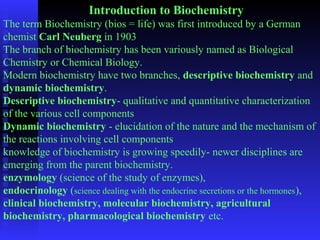 Introduction to Biochemistry 
The term Biochemistry (bios = life) was first introduced by a German 
chemist Carl Neuberg in 1903 
The branch of biochemistry has been variously named as Biological 
Chemistry or Chemical Biology. 
Modern biochemistry have two branches, descriptive biochemistry and 
dynamic biochemistry. 
Descriptive biochemistry- qualitative and quantitative characterization 
of the various cell components 
Dynamic biochemistry - elucidation of the nature and the mechanism of 
the reactions involving cell components 
knowledge of biochemistry is growing speedily- newer disciplines are 
emerging from the parent biochemistry. 
enzymology (science of the study of enzymes), 
endocrinology (science dealing with the endocrine secretions or the hormones), 
clinical biochemistry, molecular biochemistry, agricultural 
biochemistry, pharmacological biochemistry etc. 
 