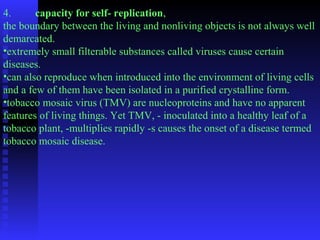 4. capacity for self- replication, 
the boundary between the living and nonliving objects is not always well 
demarcated. 
•extremely small filterable substances called viruses cause certain 
diseases. 
•can also reproduce when introduced into the environment of living cells 
and a few of them have been isolated in a purified crystalline form. 
•tobacco mosaic virus (TMV) are nucleoproteins and have no apparent 
features of living things. Yet TMV, - inoculated into a healthy leaf of a 
tobacco plant, -multiplies rapidly -s causes the onset of a disease termed 
tobacco mosaic disease. 
 