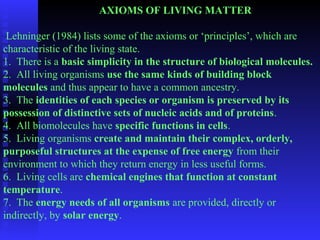AXIOMS OF LIVING MATTER 
Lehninger (1984) lists some of the axioms or ‘principles’, which are 
characteristic of the living state. 
1. There is a basic simplicity in the structure of biological molecules. 
2. All living organisms use the same kinds of building block 
molecules and thus appear to have a common ancestry. 
3. The identities of each species or organism is preserved by its 
possession of distinctive sets of nucleic acids and of proteins. 
4. All biomolecules have specific functions in cells. 
5. Living organisms create and maintain their complex, orderly, 
purposeful structures at the expense of free energy from their 
environment to which they return energy in less useful forms. 
6. Living cells are chemical engines that function at constant 
temperature. 
7. The energy needs of all organisms are provided, directly or 
indirectly, by solar energy. 
 