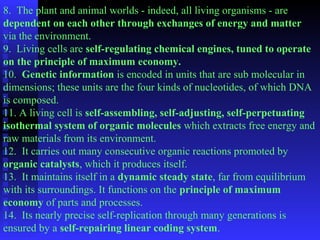 8. The plant and animal worlds - indeed, all living organisms - are 
dependent on each other through exchanges of energy and matter 
via the environment. 
9. Living cells are self-regulating chemical engines, tuned to operate 
on the principle of maximum economy. 
10. Genetic information is encoded in units that are sub molecular in 
dimensions; these units are the four kinds of nucleotides, of which DNA 
is composed. 
11. A living cell is self-assembling, self-adjusting, self-perpetuating 
isothermal system of organic molecules which extracts free energy and 
raw materials from its environment. 
12. It carries out many consecutive organic reactions promoted by 
organic catalysts, which it produces itself. 
13. It maintains itself in a dynamic steady state, far from equilibrium 
with its surroundings. It functions on the principle of maximum 
economy of parts and processes. 
14. Its nearly precise self-replication through many generations is 
ensured by a self-repairing linear coding system. 
 