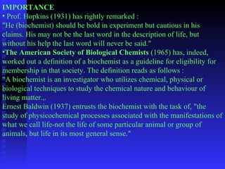 IMPORTANCE 
• Prof. Hopkins (1931) has rightly remarked : 
"He (biochemist) should be bold in experiment but cautious in his 
claims. His may not be the last word in the description of life, but 
without his help the last word will never be said." 
•The American Society of Biological Chemists (1965) has, indeed, 
worked out a definition of a biochemist as a guideline for eligibility for 
membership in that society. The definition reads as follows : 
"A biochemist is an investigator who utilizes chemical, physical or 
biological techniques to study the chemical nature and behaviour of 
living matter.,. 
Ernest Baldwin (1937) entrusts the biochemist with the task of, "the 
study of physicochemical processes associated with the manifestations of 
what we call life-not the life of some particular animal or group of 
animals, but life in its most general sense." 
