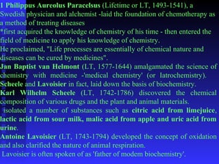 1 Philippus Aureolus Paracelsus (Lifetime or LT, 1493-1541), a 
Swedish physician and alchemist -laid the foundation of chemotherapy as 
a method of treating diseases 
*first acquired the knowledge of chemistry of his time - then entered the 
field of medicine to apply his knowledge of chemistry. 
He proclaimed, "Life processes are essentially of chemical nature and 
diseases can be cured by medicines". 
Jan Baptist van Helmont (LT, 1577-1644) amalgamated the science of 
chemistry with medicine -'medical chemistry' (or Iatrochemistry). 
Scheele and Lavoisier in fact, laid down the basis of biochemistry. 
Karl Wilhelm Scheele (LT, 1742-1786) discovered the chemical 
composition of various drugs and the plant and animal materials. 
isolated a number of substances such as citric acid from limejuice, 
lactic acid from sour milk, malic acid from apple and uric acid from 
urine. 
Antoine Lavoisier (LT, 1743-1794) developed the concept of oxidation 
and also clarified the nature of animal respiration. 
Lavoisier is often spoken of as 'father of modem biochemistry'. 
 
