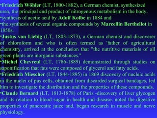 •Friedrich Wöhler (LT, 1800-1882), a German chemist, synthesized 
urea, the principal end product of nitrogenous metabolism in the body. 
•synthesis of acetic acid by Adolf Kolbe in 1884 and 
•the synthesis of several organic compounds by Marcellin Berthellot in 
1850s. 
•Justus von Liebig (LT, 1803-1873), a German chemist and discoverer 
of chloroform and who is often termed as 'father of agricultural 
chemistry, arrived at the conclusion that "the nutritive materials of all 
green plants are inorganic substances." 
•Michel Chevreul (LT, 1786-1889) demonstrated through studies on 
saponification that fats were composed of glycerol and fatty acids. 
•Friedrich Miescher (LT, 1844-1895) in 1869 discovery of nucleic acids 
in the nuclei of pus cells, obtained from discarded surgical bandages, led 
him to investigate the distribution and the properties of these compounds. 
•Claude Bernard (LT, 1813-1878) of Paris -discovery of liver glycogen 
and its relation to blood sugar in health and disease. noted the digestive 
properties of pancreatic juice and, began research in muscle and nerve 
physiology. 
 