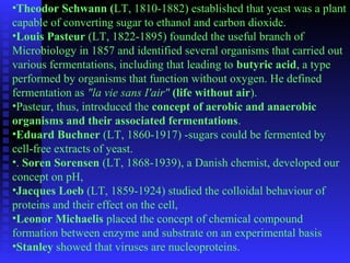 •Theodor Schwann (LT, 1810-1882) established that yeast was a plant 
capable of converting sugar to ethanol and carbon dioxide. 
•Louis Pasteur (LT, 1822-1895) founded the useful branch of 
Microbiology in 1857 and identified several organisms that carried out 
various fermentations, including that leading to butyric acid, a type 
performed by organisms that function without oxygen. He defined 
fermentation as "la vie sans I'air" (life without air). 
•Pasteur, thus, introduced the concept of aerobic and anaerobic 
organisms and their associated fermentations. 
•Eduard Buchner (LT, 1860-1917) -sugars could be fermented by 
cell-free extracts of yeast. 
•. Soren Sorensen (LT, 1868-1939), a Danish chemist, developed our 
concept on pH, 
•Jacques Loeb (LT, 1859-1924) studied the colloidal behaviour of 
proteins and their effect on the cell, 
•Leonor Michaelis placed the concept of chemical compound 
formation between enzyme and substrate on an experimental basis 
•Stanley showed that viruses are nucleoproteins. 
 