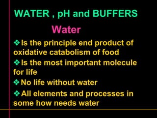 WATER , pH and BUFFERS 
Water 
Is the principle end product of 
oxidative catabolism of food 
Is the most important molecule 
for life 
No life without water 
All elements and processes in 
some how needs water 
 