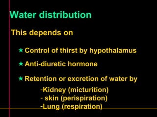 Water distribution 
This depends on 
Control of thirst by hypothalamus 
Anti-diuretic hormone 
Retention or excretion of water by 
-Kidney (micturition) 
- skin (perispiration) 
-Lung (respiration) 
 