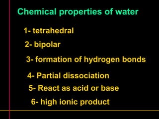 Chemical properties of water 
1- tetrahedral 
2- bipolar 
3- formation of hydrogen bonds 
4- Partial dissociation 
5- React as acid or base 
6- high ionic product 
 