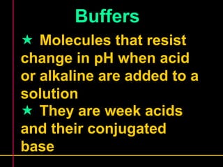 Buffers 
 Molecules that resist 
change in pH when acid 
or alkaline are added to a 
solution 
 They are week acids 
and their conjugated 
base 
 