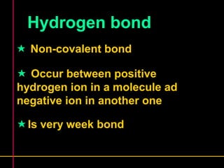 Hydrogen bond 
 Non-covalent bond 
 Occur between positive 
hydrogen ion in a molecule ad 
negative ion in another one 
Is very week bond 
 