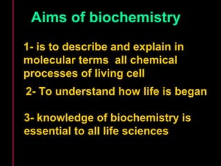 Aims of biochemistry 
1- is to describe and explain in 
molecular terms all chemical 
processes of living cell 
2- To understand how life is began 
3- knowledge of biochemistry is 
essential to all life sciences 
 
