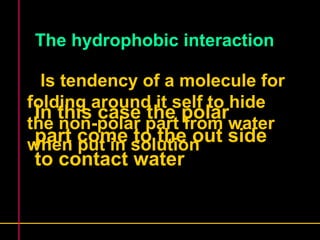 The hydrophobic interaction 
Is tendency of a molecule for 
folding around it self to hide 
the non-polar part from water 
when put in solution 
In this case the polar 
part come to the out side 
to contact water 
 