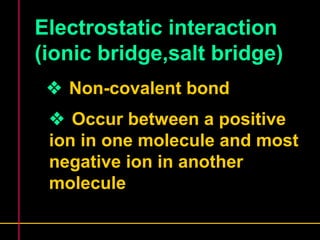 Electrostatic interaction 
(ionic bridge,salt bridge) 
 Non-covalent bond 
 Occur between a positive 
ion in one molecule and most 
negative ion in another 
molecule 
 