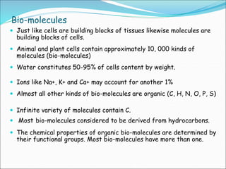 Bio-molecules
 Just like cells are building blocks of tissues likewise molecules are
building blocks of cells.
 Animal and plant cells contain approximately 10, 000 kinds of
molecules (bio-molecules)
 Water constitutes 50-95% of cells content by weight.
 Ions like Na+, K+ and Ca+ may account for another 1%
 Almost all other kinds of bio-molecules are organic (C, H, N, O, P, S)
 Infinite variety of molecules contain C.
 Most bio-molecules considered to be derived from hydrocarbons.
 The chemical properties of organic bio-molecules are determined by
their functional groups. Most bio-molecules have more than one.
 