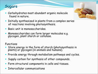 Sugars
 Carbohydrates most abundant organic molecule
found in nature.
 Initially synthesized in plants from a complex series
of reactions involving photosynthesis.
 Basic unit is monosaccharides.
 Monosaccharides can form larger molecules e.g.
glycogen, plant starch or cellulose.
Functions
 Store energy in the form of starch (photosynthesis in
plants) or glycogen (in animals and humans).
 Provide energy through metabolism pathways and cycles.
 Supply carbon for synthesis of other compounds.
 Form structural components in cells and tissues.
 Intercellular communications
 