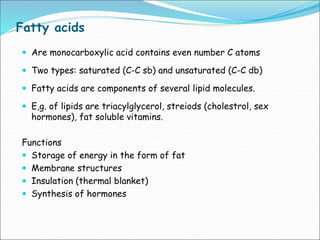 Fatty acids
 Are monocarboxylic acid contains even number C atoms
 Two types: saturated (C-C sb) and unsaturated (C-C db)
 Fatty acids are components of several lipid molecules.
 E,g. of lipids are triacylglycerol, streiods (cholestrol, sex
hormones), fat soluble vitamins.
Functions
 Storage of energy in the form of fat
 Membrane structures
 Insulation (thermal blanket)
 Synthesis of hormones
 