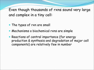 Even though thousands of rxns sound very large
and complex in a tiny cell:
 The types of rxn are small
 Mechanisms o biochemical rxns are simple
 Reactions of central importance (for energy
production & synthesis and degradation of major cell
components) are relatively few in number
 