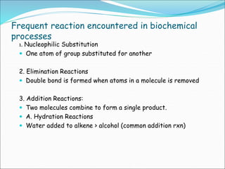 Frequent reaction encountered in biochemical
processes
1. Nucleophilic Substitution
 One atom of group substituted for another
2. Elimination Reactions
 Double bond is formed when atoms in a molecule is removed
3. Addition Reactions:
 Two molecules combine to form a single product.
 A. Hydration Reactions
 Water added to alkene > alcohol (common addition rxn)
 