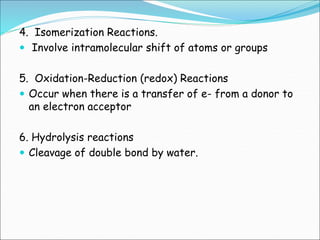 4. Isomerization Reactions.
 Involve intramolecular shift of atoms or groups
5. Oxidation-Reduction (redox) Reactions
 Occur when there is a transfer of e- from a donor to
an electron acceptor
6. Hydrolysis reactions
 Cleavage of double bond by water.
 