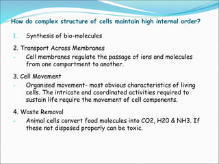 How do complex structure of cells maintain high internal order?
1. Synthesis of bio-molecules
2. Transport Across Membranes
- Cell membranes regulate the passage of ions and molecules
from one compartment to another.
3. Cell Movement
- Organised movement- most obvious characteristics of living
cells. The intricate and coordinated activities required to
sustain life require the movement of cell components.
4. Waste Removal
- Animal cells convert food molecules into CO2, H20 & NH3. If
these not disposed properly can be toxic.
 