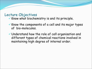 Lecture Objectives
 Know what biochemistry is and its principle.
 Know the components of a cell and its major types
of bio-molecules.
 Understand how the role of cell organisation and
different types of chemical reactions involved in
maintaining high degree of internal order.
 