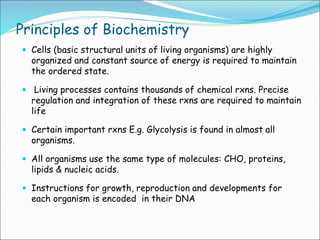 Principles of Biochemistry
 Cells (basic structural units of living organisms) are highly
organized and constant source of energy is required to maintain
the ordered state.
 Living processes contains thousands of chemical rxns. Precise
regulation and integration of these rxns are required to maintain
life
 Certain important rxns E.g. Glycolysis is found in almost all
organisms.
 All organisms use the same type of molecules: CHO, proteins,
lipids & nucleic acids.
 Instructions for growth, reproduction and developments for
each organism is encoded in their DNA
 