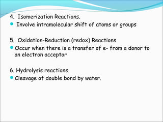 4. Isomerization Reactions.
 Involve intramolecular shift of atoms or groups
5. Oxidation-Reduction (redox) Reactions
Occur when there is a transfer of e- from a donor to
an electron acceptor
6. Hydrolysis reactions
Cleavage of double bond by water.
 