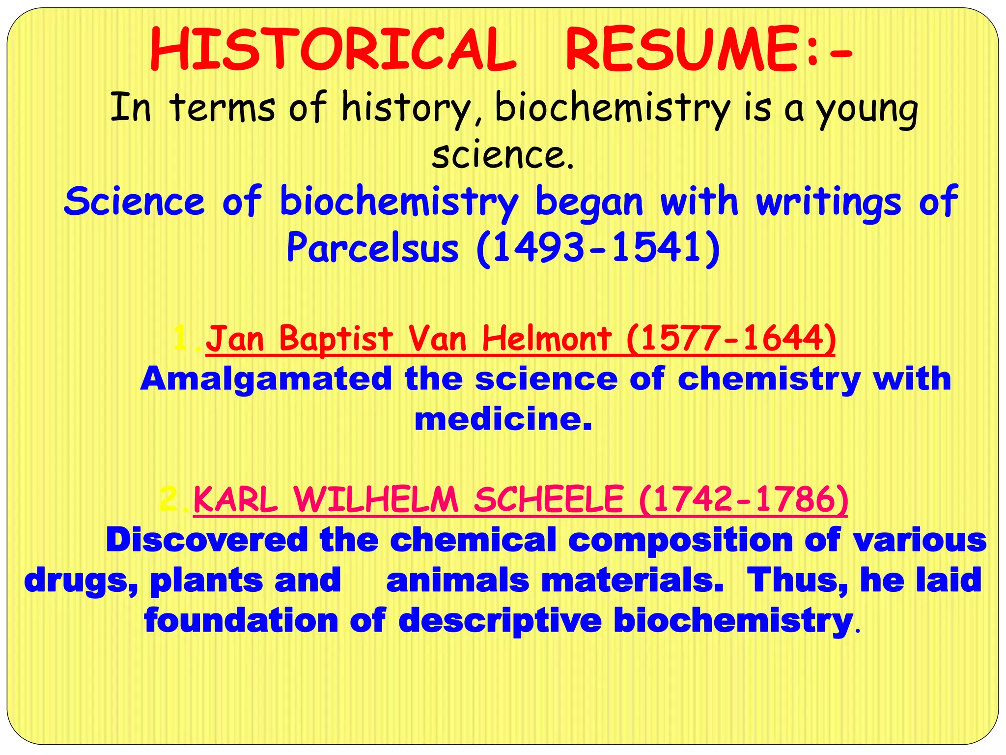 HISTORICAL RESUME:-
In terms of history, biochemistry is a young
science.
Science of biochemistry began with writings of
Parcelsus (1493-1541)
1.Jan Baptist Van Helmont (1577-1644)
Amalgamated the science of chemistry with
medicine.
2.KARL WILHELM SCHEELE (1742-1786)
Discovered the chemical composition of various
drugs, plants and animals materials. Thus, he laid
foundation of descriptive biochemistry.
 