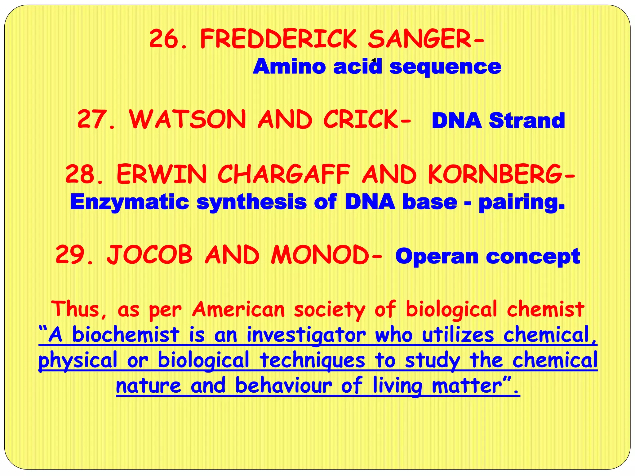 26. FREDDERICK SANGER-
Amino acid sequence
27. WATSON AND CRICK- DNA Strand
28. ERWIN CHARGAFF AND KORNBERG-
Enzymatic synthesis of DNA base - pairing.
29. JOCOB AND MONOD- Operan concept
Thus, as per American society of biological chemist
“A biochemist is an investigator who utilizes chemical,
physical or biological techniques to study the chemical
nature and behaviour of living matter”.
 