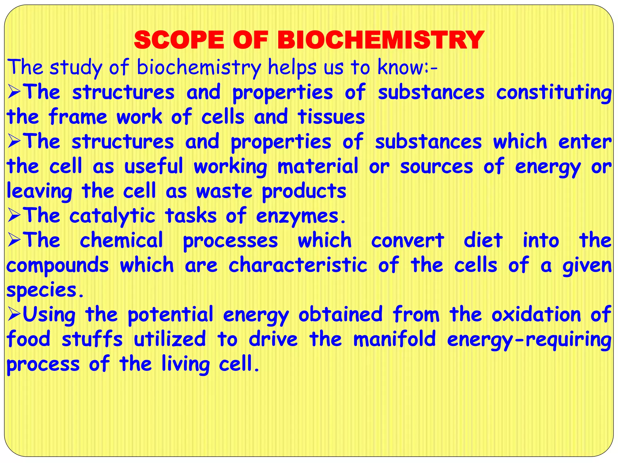 SCOPE OF BIOCHEMISTRY
The study of biochemistry helps us to know:-
The structures and properties of substances constituting
the frame work of cells and tissues
The structures and properties of substances which enter
the cell as useful working material or sources of energy or
leaving the cell as waste products
The catalytic tasks of enzymes.
The chemical processes which convert diet into the
compounds which are characteristic of the cells of a given
species.
Using the potential energy obtained from the oxidation of
food stuffs utilized to drive the manifold energy-requiring
process of the living cell.
 