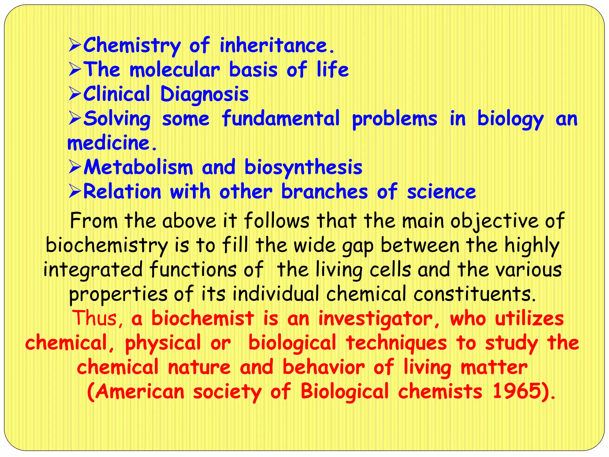 Chemistry of inheritance.
The molecular basis of life
Clinical Diagnosis
Solving some fundamental problems in biology an
medicine.
Metabolism and biosynthesis
Relation with other branches of science
From the above it follows that the main objective of
biochemistry is to fill the wide gap between the highly
integrated functions of the living cells and the various
properties of its individual chemical constituents.
Thus, a biochemist is an investigator, who utilizes
chemical, physical or biological techniques to study the
chemical nature and behavior of living matter
(American society of Biological chemists 1965).
 