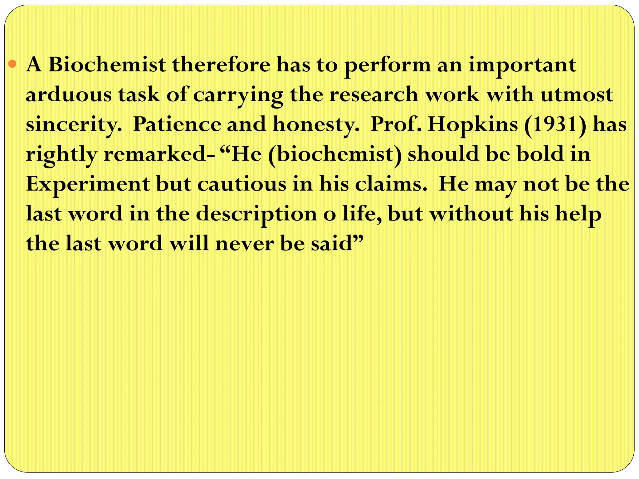  A Biochemist therefore has to perform an important
arduous task of carrying the research work with utmost
sincerity. Patience and honesty. Prof. Hopkins (1931) has
rightly remarked- “He (biochemist) should be bold in
Experiment but cautious in his claims. He may not be the
last word in the description o life, but without his help
the last word will never be said”
 