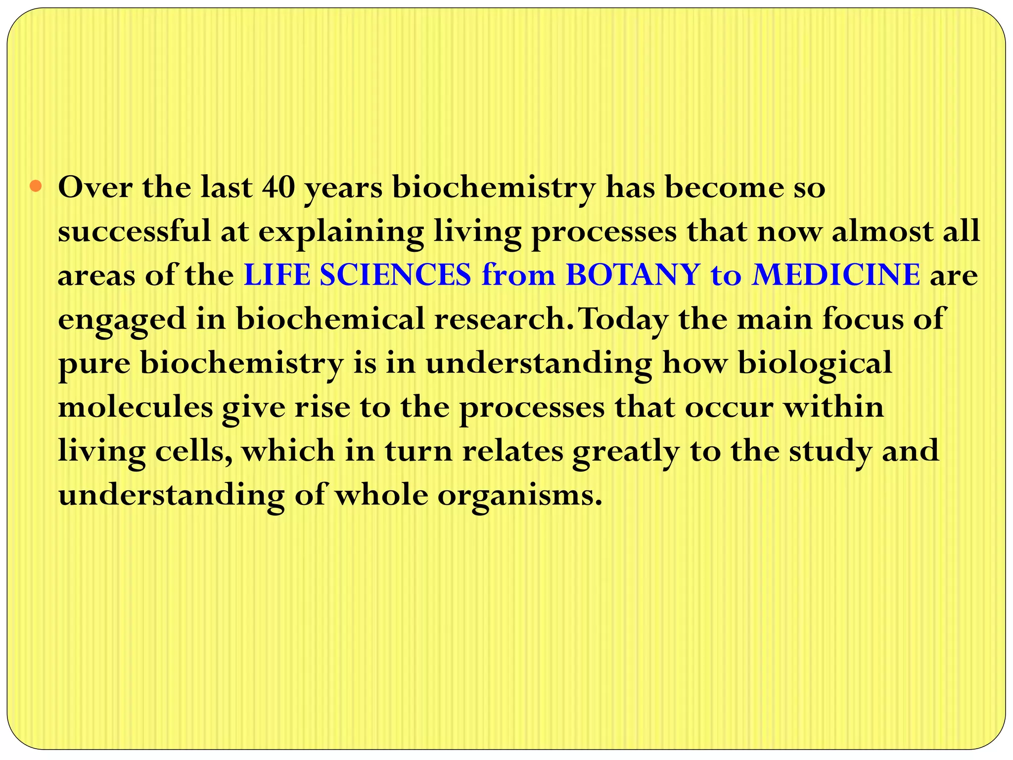  Over the last 40 years biochemistry has become so
successful at explaining living processes that now almost all
areas of the LIFE SCIENCES from BOTANY to MEDICINE are
engaged in biochemical research.Today the main focus of
pure biochemistry is in understanding how biological
molecules give rise to the processes that occur within
living cells, which in turn relates greatly to the study and
understanding of whole organisms.
 