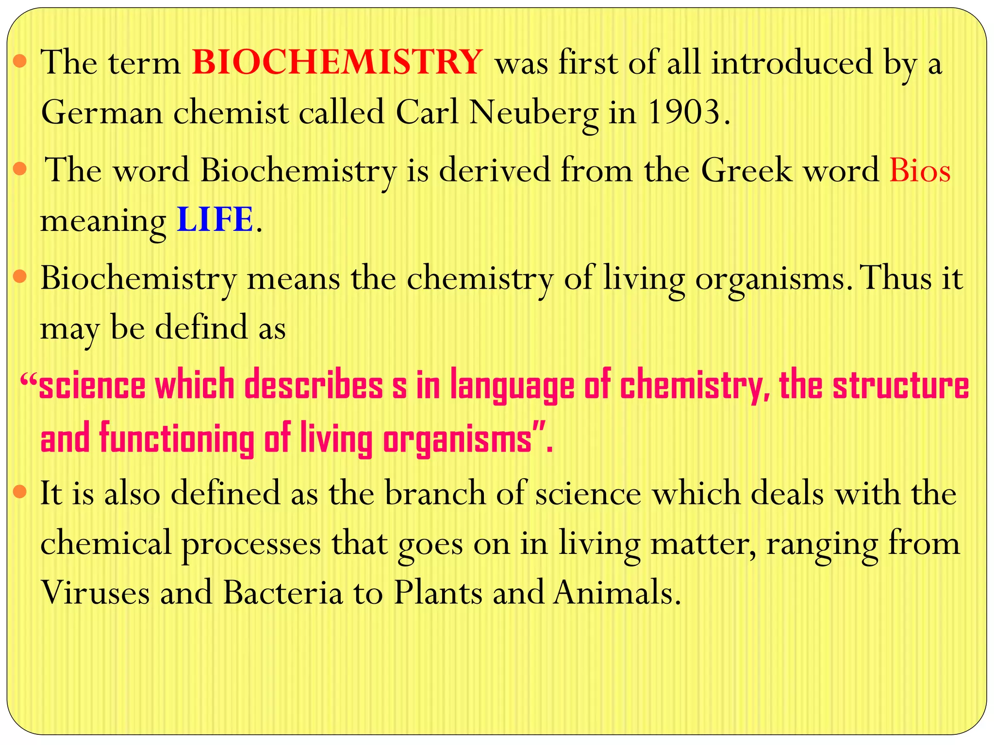  The term BIOCHEMISTRY was first of all introduced by a
German chemist called Carl Neuberg in 1903.
 The word Biochemistry is derived from the Greek word Bios
meaning LIFE.
 Biochemistry means the chemistry of living organisms.Thus it
may be defind as
“science which describes s in language of chemistry, the structure
and functioning of living organisms”.
 It is also defined as the branch of science which deals with the
chemical processes that goes on in living matter, ranging from
Viruses and Bacteria to Plants and Animals.
 