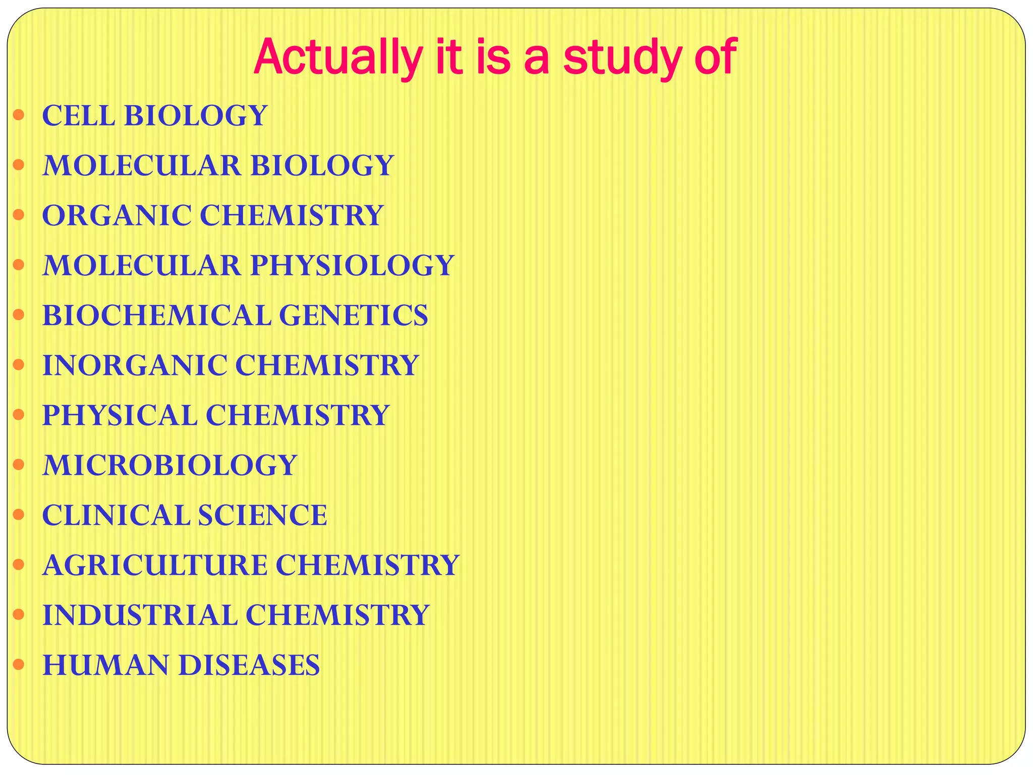 Actually it is a study of
 CELL BIOLOGY
 MOLECULAR BIOLOGY
 ORGANIC CHEMISTRY
 MOLECULAR PHYSIOLOGY
 BIOCHEMICAL GENETICS
 INORGANIC CHEMISTRY
 PHYSICAL CHEMISTRY
 MICROBIOLOGY
 CLINICAL SCIENCE
 AGRICULTURE CHEMISTRY
 INDUSTRIAL CHEMISTRY
 HUMAN DISEASES
 