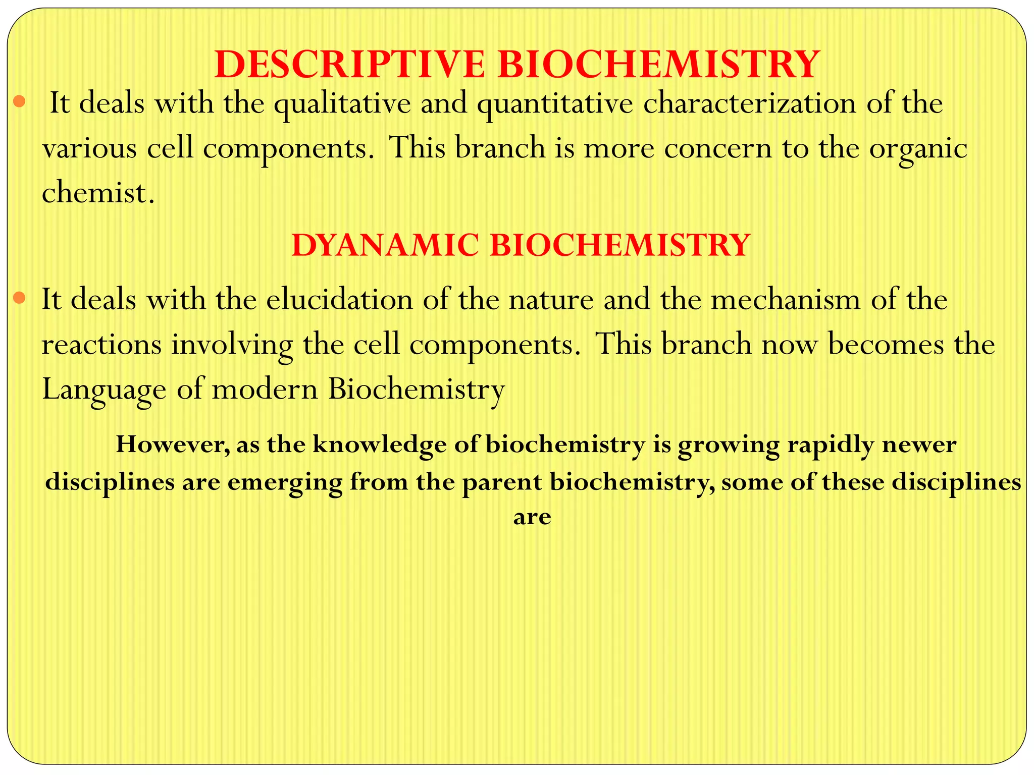 DESCRIPTIVE BIOCHEMISTRY
 It deals with the qualitative and quantitative characterization of the
various cell components. This branch is more concern to the organic
chemist.
DYANAMIC BIOCHEMISTRY
 It deals with the elucidation of the nature and the mechanism of the
reactions involving the cell components. This branch now becomes the
Language of modern Biochemistry
However, as the knowledge of biochemistry is growing rapidly newer
disciplines are emerging from the parent biochemistry, some of these disciplines
are
 