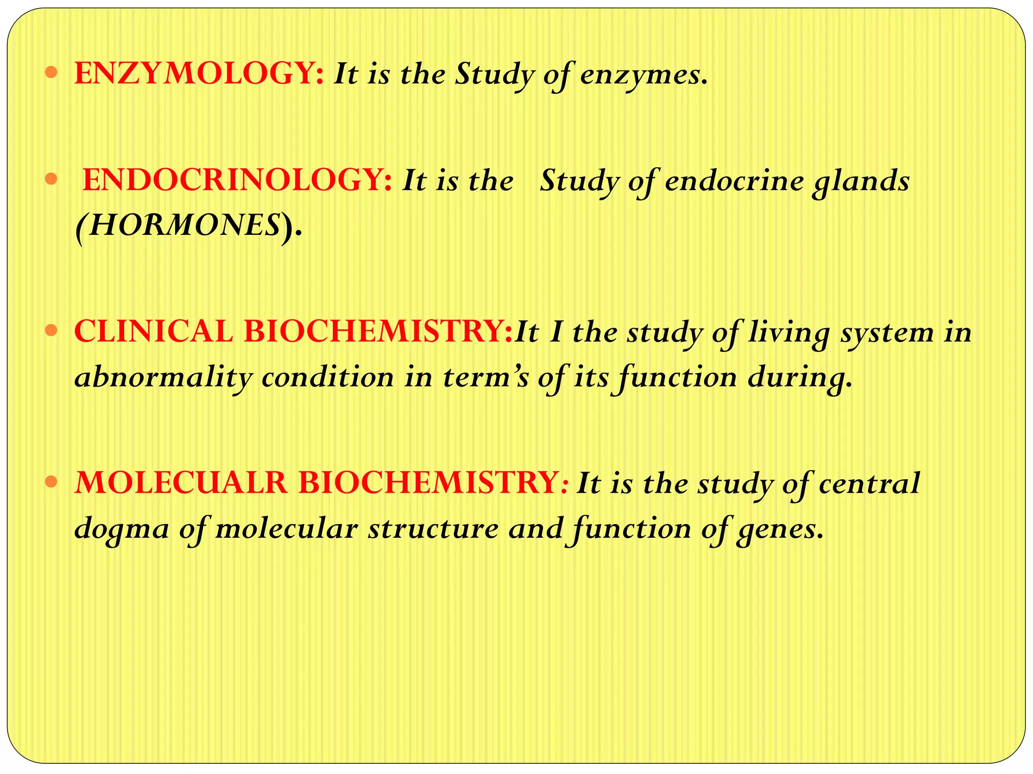  ENZYMOLOGY: It is the Study of enzymes.
 ENDOCRINOLOGY: It is the Study of endocrine glands
(HORMONES).
 CLINICAL BIOCHEMISTRY:It I the study of living system in
abnormality condition in term’s of its function during.
 MOLECUALR BIOCHEMISTRY: It is the study of central
dogma of molecular structure and function of genes.
 