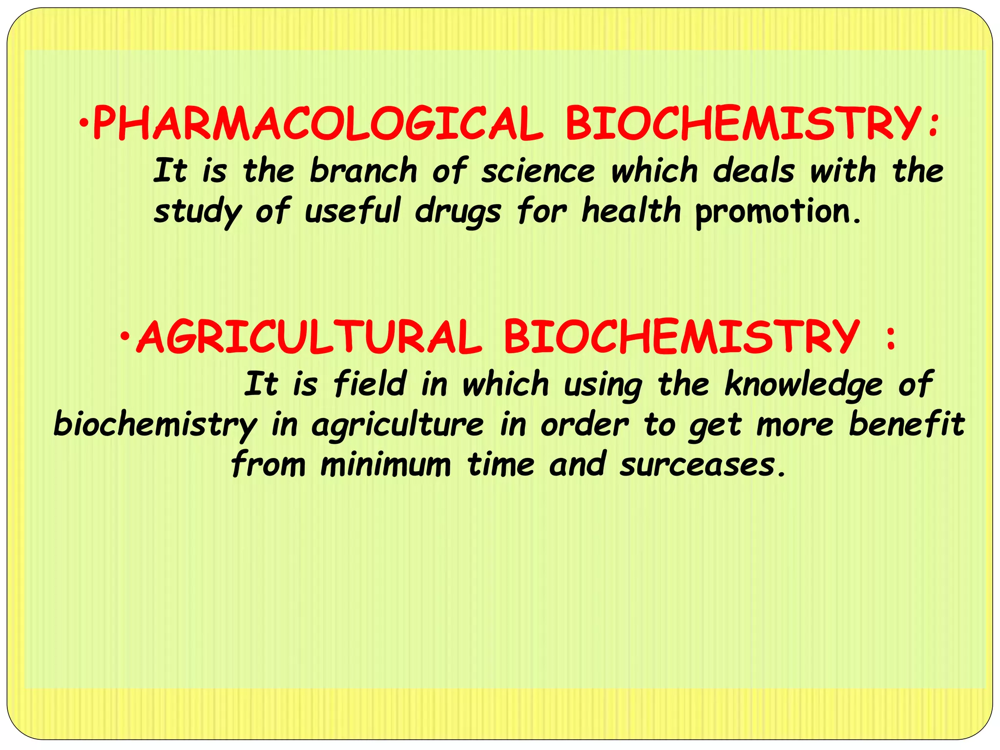 •PHARMACOLOGICAL BIOCHEMISTRY:
It is the branch of science which deals with the
study of useful drugs for health promotion.
•AGRICULTURAL BIOCHEMISTRY :
It is field in which using the knowledge of
biochemistry in agriculture in order to get more benefit
from minimum time and surceases.
 
