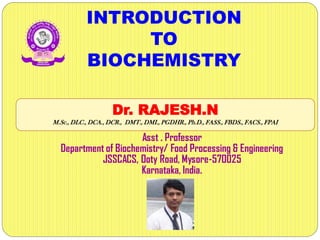 INTRODUCTION
TO
BIOCHEMISTRY
Dr. RAJESH.N
M.Sc., DLC., DCA., DCR., DMT., DMI., PGDHR., Ph.D., FASS., FBDS., FACS., FPAI
Asst . Professor
Department of Biochemistry/ Food Processing & Engineering
JSSCACS, Ooty Road, Mysore-570025
Karnataka, India.
 