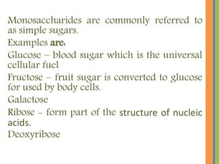 Monosaccharides are commonly referred to
as simple sugars.
Examples are:
Glucose – blood sugar which is the universal
cellular fuel
Fructose – fruit sugar is converted to glucose
for used by body cells.
Galactose
Ribose - form part of the structure of nucleic
acids.
Deoxyribose
 