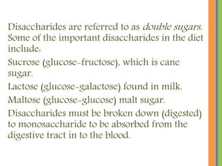 Disaccharides are referred to as double sugars.
Some of the important disaccharides in the diet
include:
Sucrose (glucose-fructose), which is cane
sugar.
Lactose (glucose-galactose) found in milk.
Maltose (glucose-glucose) malt sugar.
Disaccharides must be broken down (digested)
to monosaccharide to be absorbed from the
digestive tract in to the blood.
 